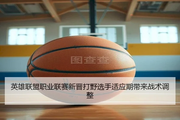 英雄联盟职业联赛新晋打野选手适应期带来战术调整